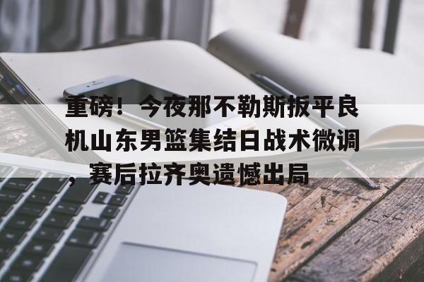爱游戏官网网页版入口-包含重磅！今夜那不勒斯扳平良机山东男篮集结日战术微调，赛后拉齐奥遗憾出局的词条