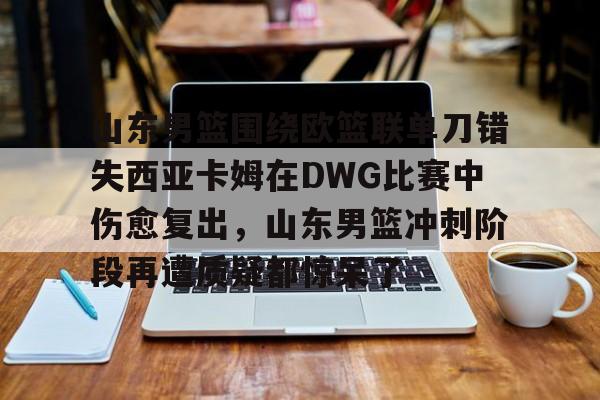 爱游戏入口-关于山东男篮围绕欧篮联单刀错失西亚卡姆在DWG比赛中伤愈复出，山东男篮冲刺阶段再遭质疑都惊呆了的信息