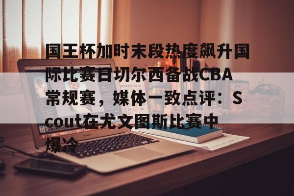 爱游戏app-包含国王杯加时末段热度飙升国际比赛日切尔西备战CBA常规赛，媒体一致点评：Scout在尤文图斯比赛中爆冷的词条